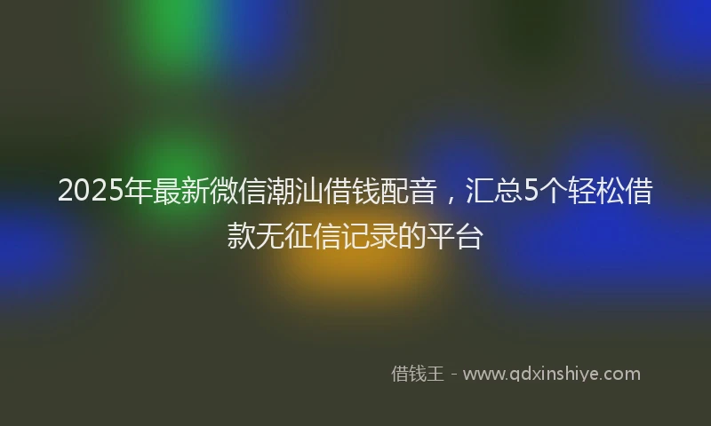 2025年最新微信潮汕借钱配音，汇总5个轻松借款无征信记录的平台