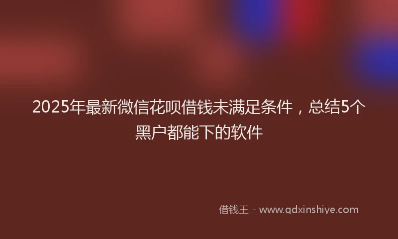 2025年最新微信花呗借钱未满足条件，总结5个黑户都能下的软件