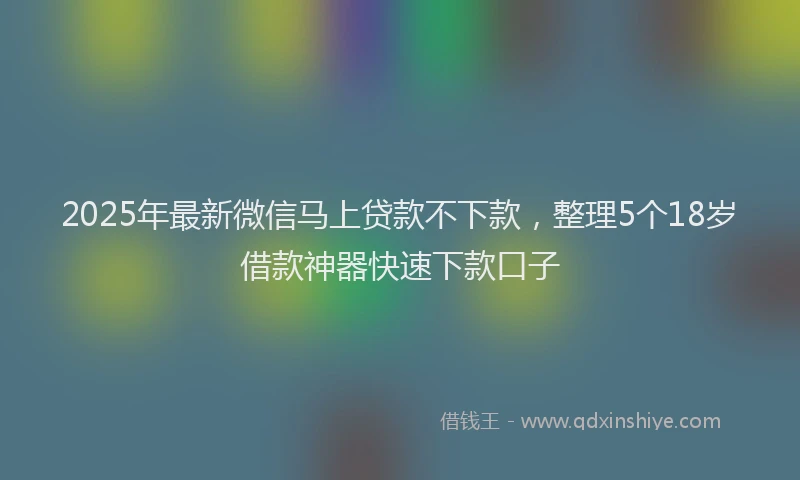 2025年最新微信马上贷款不下款，整理5个18岁借款神器快速下款口子