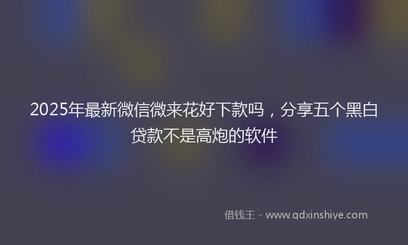 2025年最新微信微来花好下款吗，分享五个黑白贷款不是高炮的软件