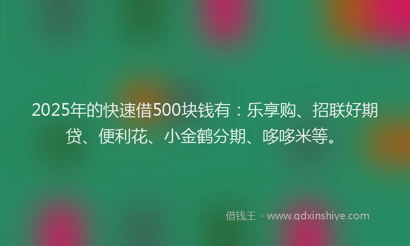 2025年的快速借500块钱有：乐享购、招联好期贷、便利花、小金鹤分期、哆哆米等。