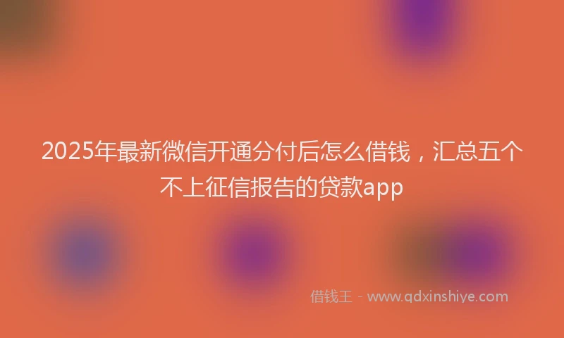 2025年最新微信开通分付后怎么借钱，汇总五个不上征信报告的贷款app