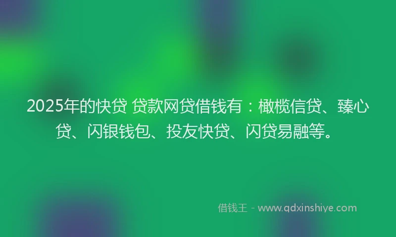 2025年的快贷 贷款网贷借钱有：橄榄信贷、臻心贷、闪银钱包、投友快贷、闪贷易融等。