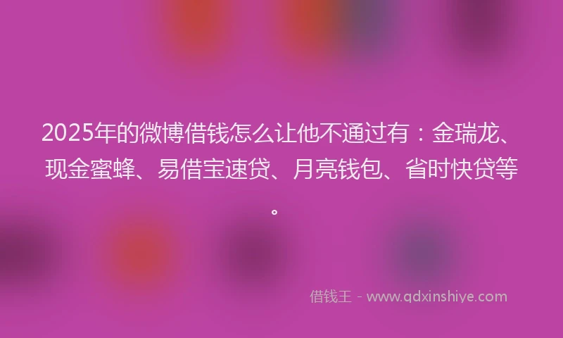 2025年的微博借钱怎么让他不通过有：金瑞龙、现金蜜蜂、易借宝速贷、月亮钱包、省时快贷等。
