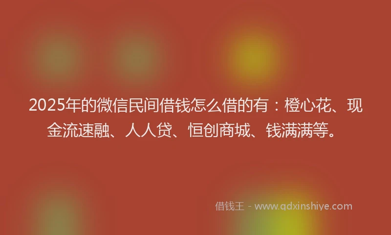 2025年的微信民间借钱怎么借的有：橙心花、现金流速融、人人贷、恒创商城、钱满满等。