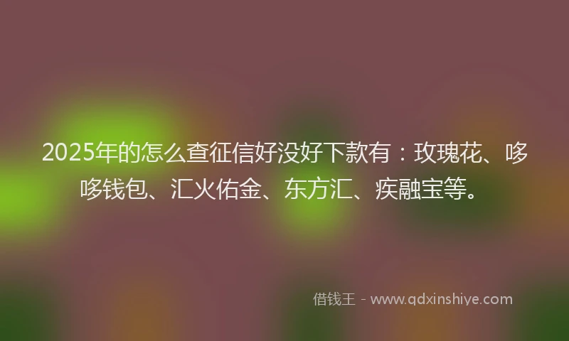 2025年的怎么查征信好没好下款有：玫瑰花、哆哆钱包、汇火佑金、东方汇、疾融宝等。