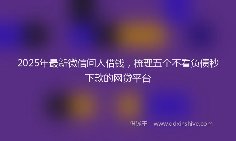 2025年最新微信问人借钱，梳理五个不看负债秒下款的网贷平台