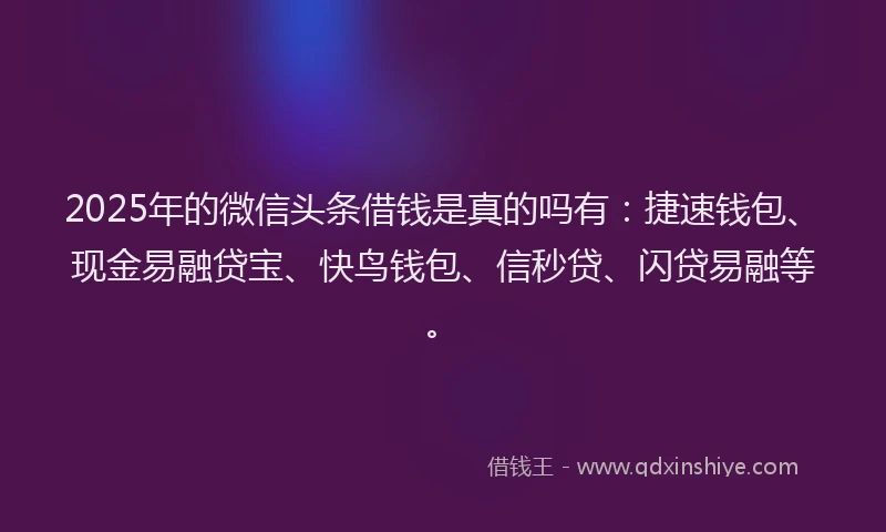 2025年的微信头条借钱是真的吗有：捷速钱包、现金易融贷宝、快鸟钱包、信秒贷、闪贷易融等。