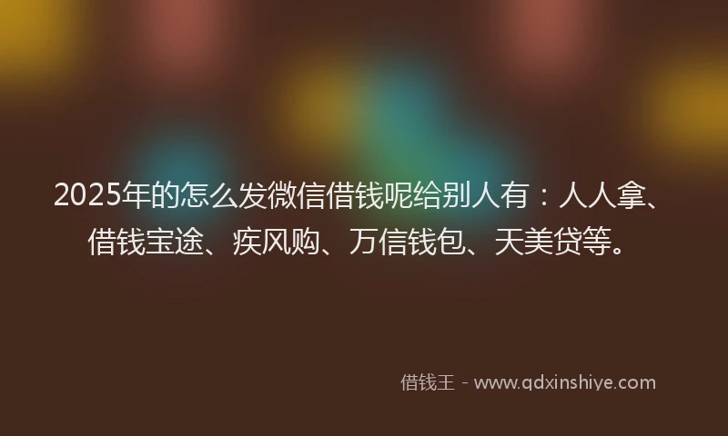 2025年的怎么发微信借钱呢给别人有：人人拿、借钱宝途、疾风购、万信钱包、天美贷等。