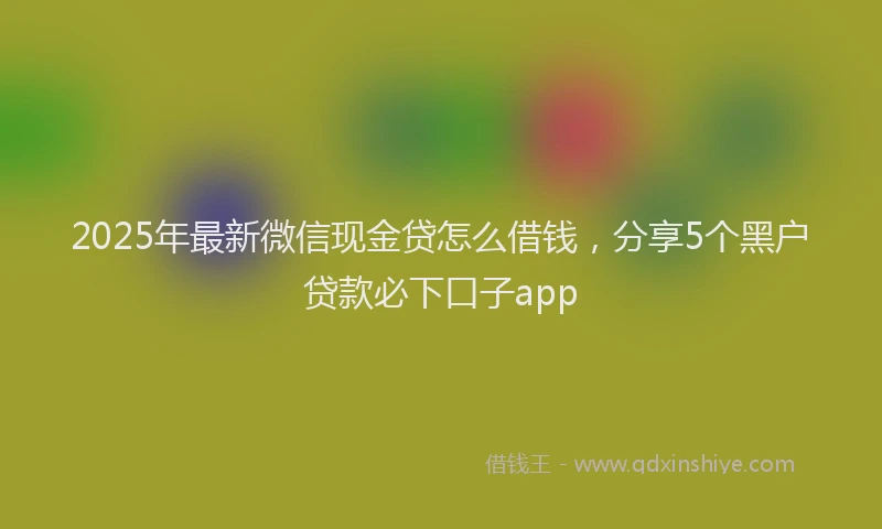 2025年最新微信现金贷怎么借钱，分享5个黑户贷款必下口子app