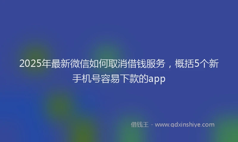 2025年最新微信如何取消借钱服务，概括5个新手机号容易下款的app