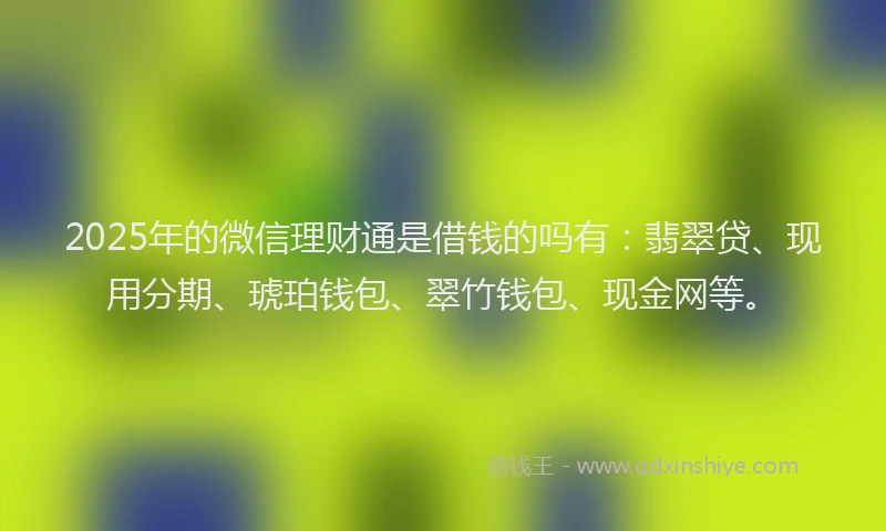 2025年的微信理财通是借钱的吗有：翡翠贷、现用分期、琥珀钱包、翠竹钱包、现金网等。