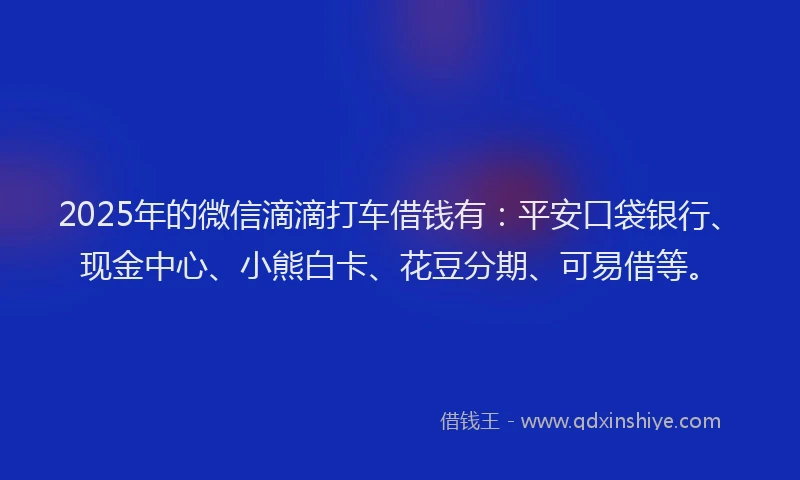 2025年的微信滴滴打车借钱有：平安口袋银行、现金中心、小熊白卡、花豆分期、可易借等。