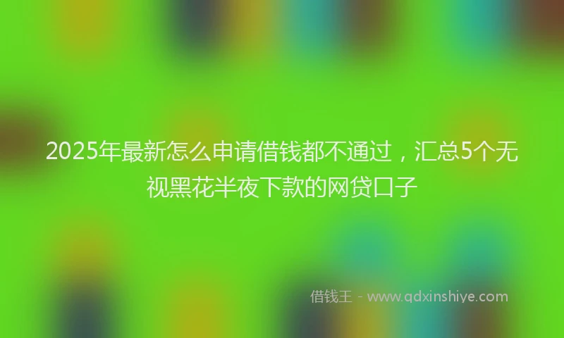 2025年最新怎么申请借钱都不通过，汇总5个无视黑花半夜下款的网贷口子
