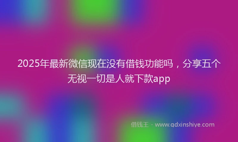 2025年最新微信现在没有借钱功能吗，分享五个无视一切是人就下款app