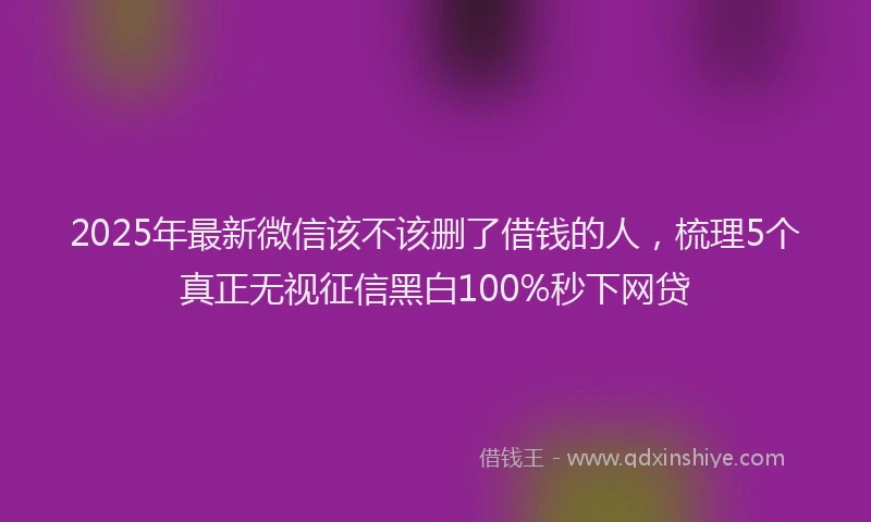 2025年最新微信该不该删了借钱的人，梳理5个真正无视征信黑白100%秒下网贷