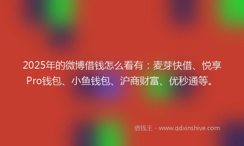 2025年的微博借钱怎么看有：麦芽快借、悦享Pro钱包、小鱼钱包、沪商财富、优秒通等。