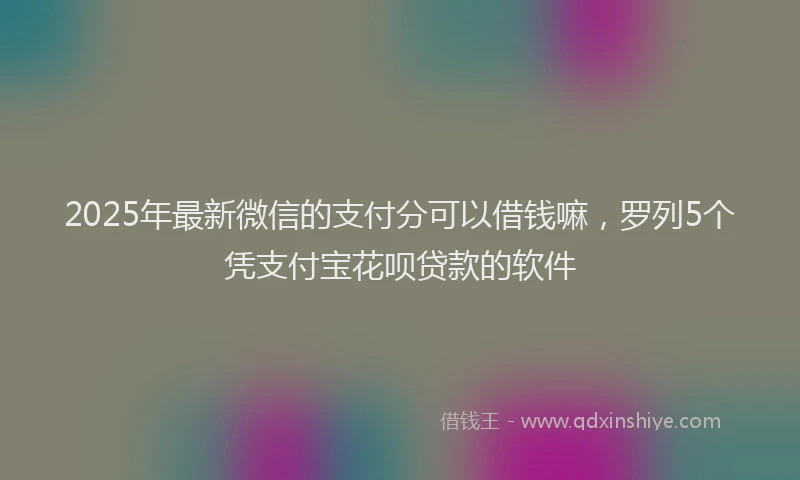 2025年最新微信的支付分可以借钱嘛，罗列5个凭支付宝花呗贷款的软件