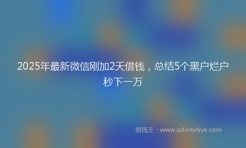 2025年最新微信刚加2天借钱，总结5个黑户烂户秒下一万