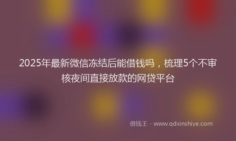 2025年最新微信冻结后能借钱吗，梳理5个不审核夜间直接放款的网贷平台