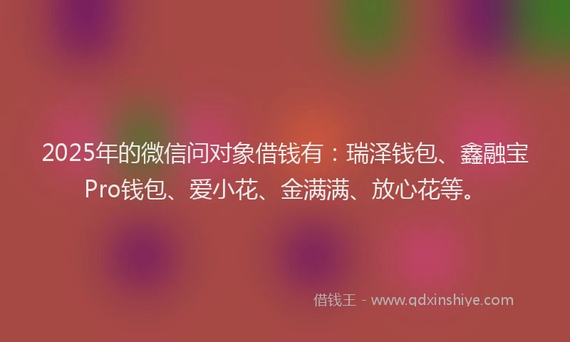 2025年的微信问对象借钱有：瑞泽钱包、鑫融宝Pro钱包、爱小花、金满满、放心花等。