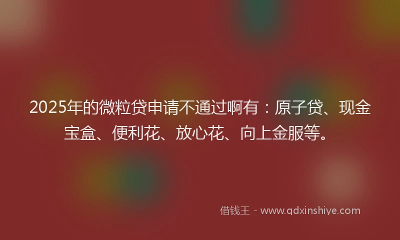 2025年的微粒贷申请不通过啊有：原子贷、现金宝盒、便利花、放心花、向上金服等。