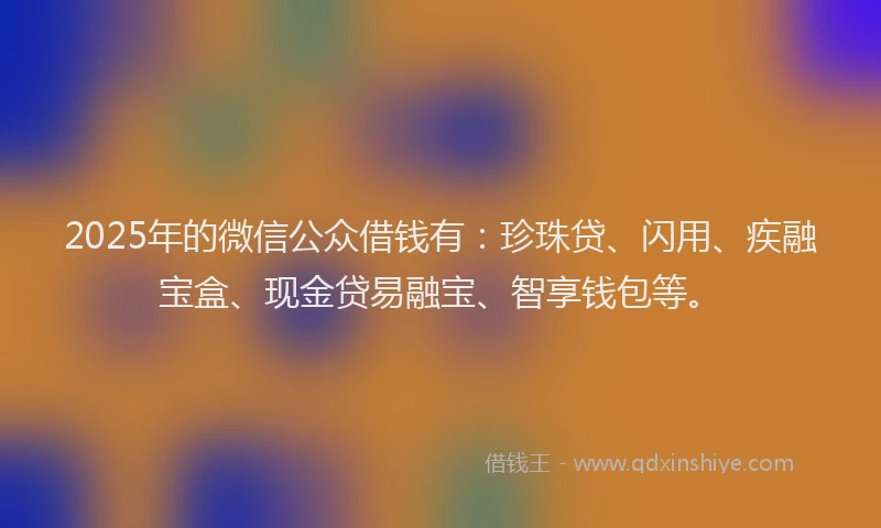 2025年的微信公众借钱有：珍珠贷、闪用、疾融宝盒、现金贷易融宝、智享钱包等。