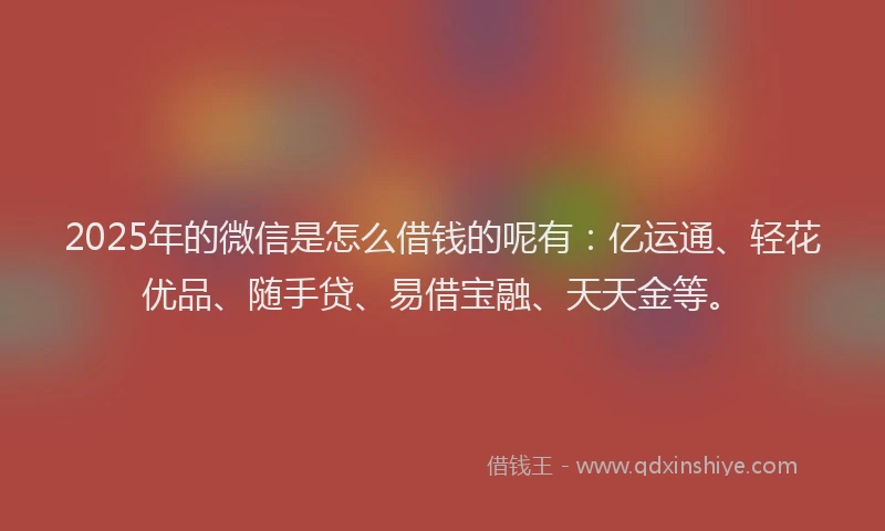 2025年的微信是怎么借钱的呢有：亿运通、轻花优品、随手贷、易借宝融、天天金等。
