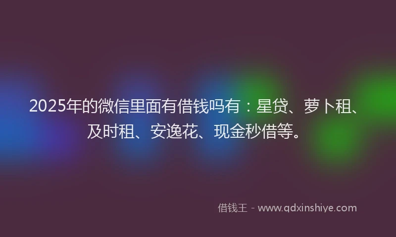 2025年的微信里面有借钱吗有：星贷、萝卜租、及时租、安逸花、现金秒借等。
