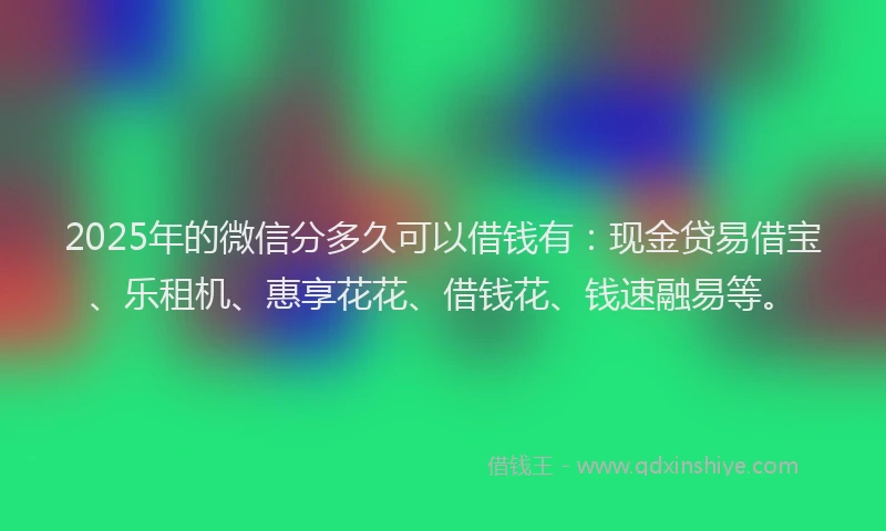 2025年的微信分多久可以借钱有：现金贷易借宝、乐租机、惠享花花、借钱花、钱速融易等。