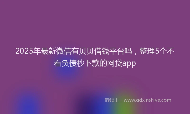 2025年最新微信有贝贝借钱平台吗，整理5个不看负债秒下款的网贷app
