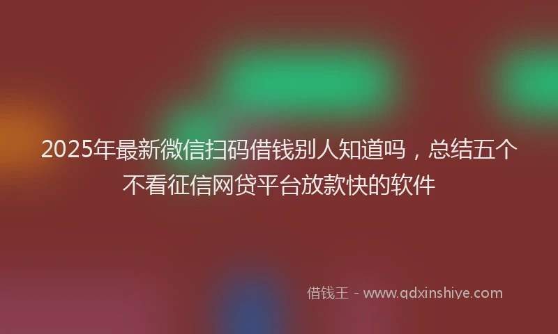 2025年最新微信扫码借钱别人知道吗，总结五个不看征信网贷平台放款快的软件