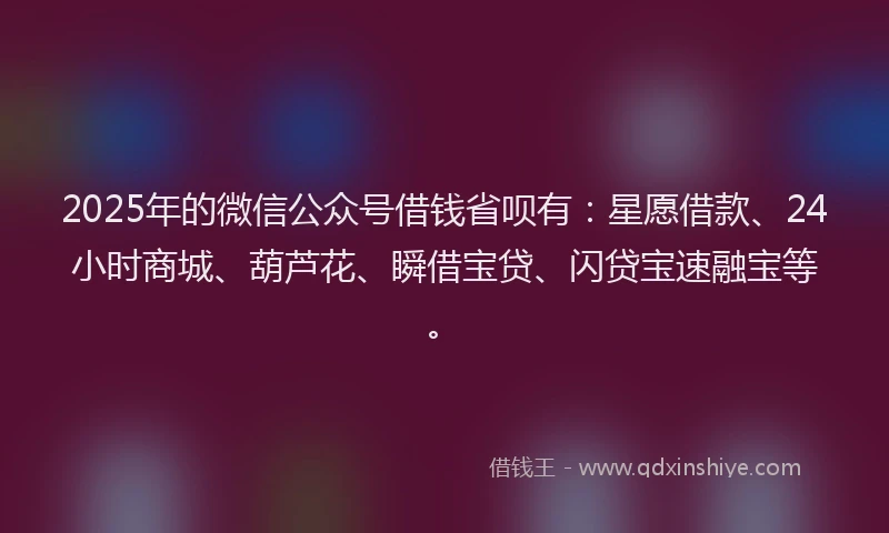 2025年的微信公众号借钱省呗有：星愿借款、24小时商城、葫芦花、瞬借宝贷、闪贷宝速融宝等。