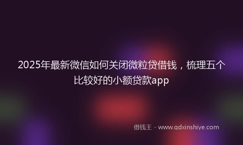 2025年最新微信如何关闭微粒贷借钱，梳理五个比较好的小额贷款app