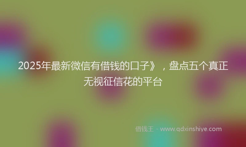 2025年最新微信有借钱的口子》，盘点五个真正无视征信花的平台
