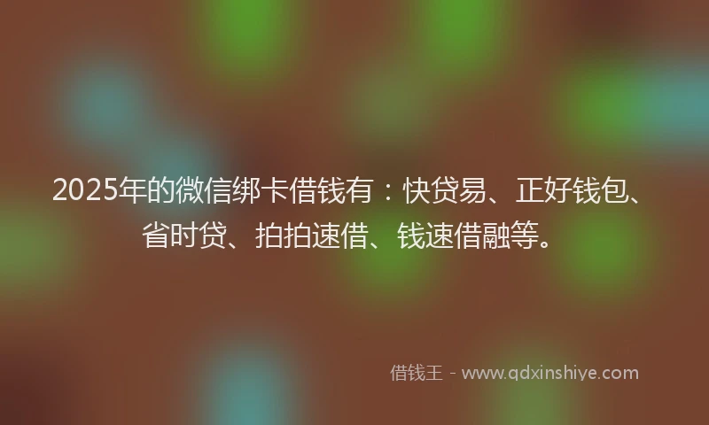 2025年的微信绑卡借钱有：快贷易、正好钱包、省时贷、拍拍速借、钱速借融等。