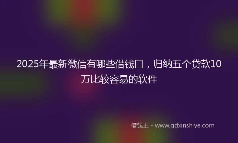 2025年最新微信有哪些借钱口，归纳五个贷款10万比较容易的软件