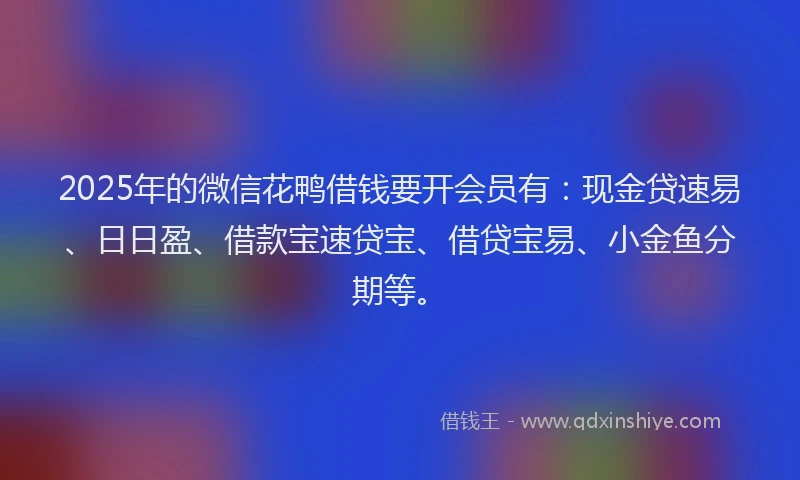 2025年的微信花鸭借钱要开会员有：现金贷速易、日日盈、借款宝速贷宝、借贷宝易、小金鱼分期等。