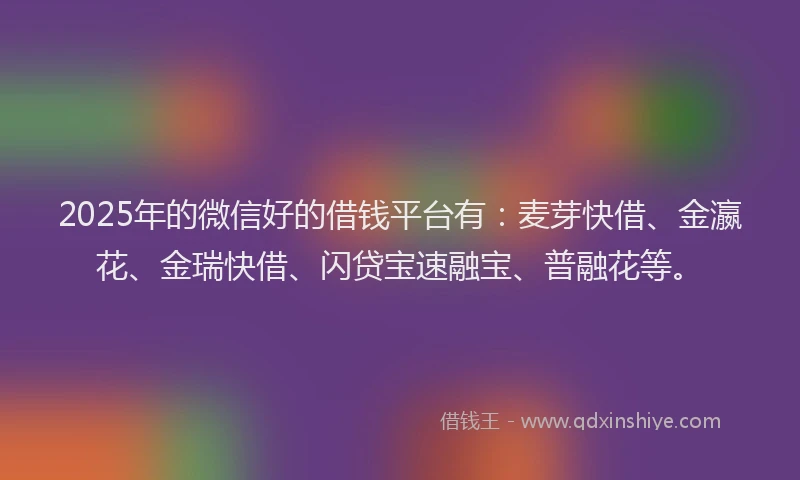 2025年的微信好的借钱平台有：麦芽快借、金瀛花、金瑞快借、闪贷宝速融宝、普融花等。