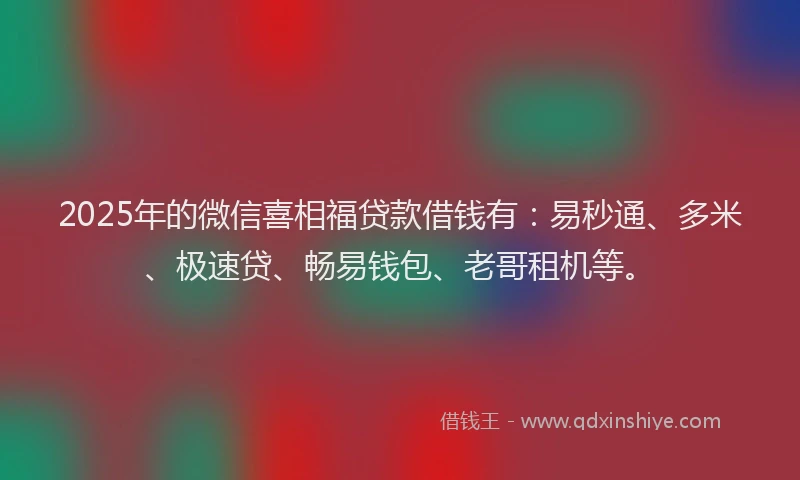 2025年的微信喜相福贷款借钱有：易秒通、多米、极速贷、畅易钱包、老哥租机等。