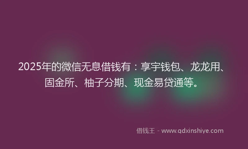 2025年的微信无息借钱有：享宇钱包、龙龙用、固金所、柚子分期、现金易贷通等。