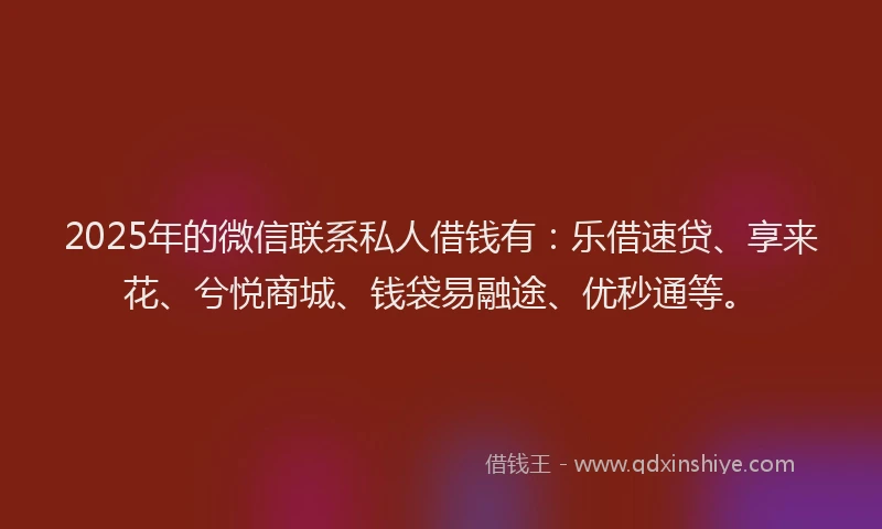 2025年的微信联系私人借钱有：乐借速贷、享来花、兮悦商城、钱袋易融途、优秒通等。