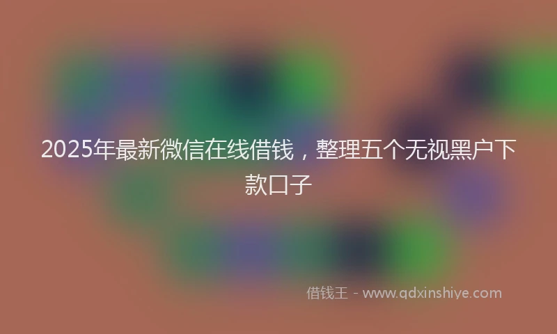 2025年最新微信在线借钱，整理五个无视黑户下款口子