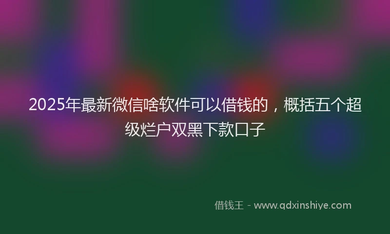 2025年最新微信啥软件可以借钱的，概括五个超级烂户双黑下款口子