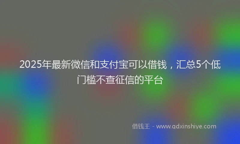 2025年最新微信和支付宝可以借钱，汇总5个低门槛不查征信的平台