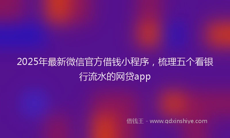 2025年最新微信官方借钱小程序，梳理五个看银行流水的网贷app