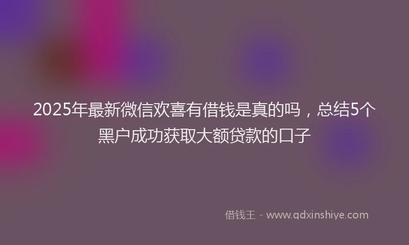 2025年最新微信欢喜有借钱是真的吗，总结5个黑户成功获取大额贷款的口子