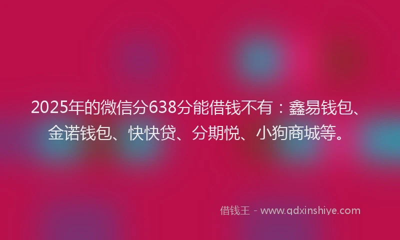2025年的微信分638分能借钱不有：鑫易钱包、金诺钱包、快快贷、分期悦、小狗商城等。