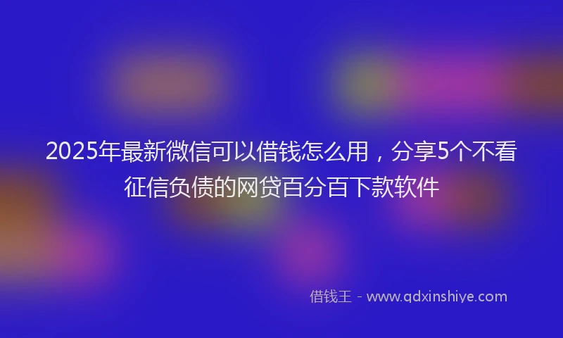 2025年最新微信可以借钱怎么用，分享5个不看征信负债的网贷百分百下款软件
