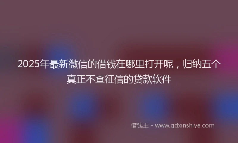 2025年最新微信的借钱在哪里打开呢，归纳五个真正不查征信的贷款软件